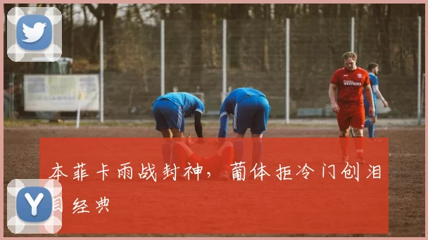 本菲卡雨战封神，葡体拒冷门创泪目经典