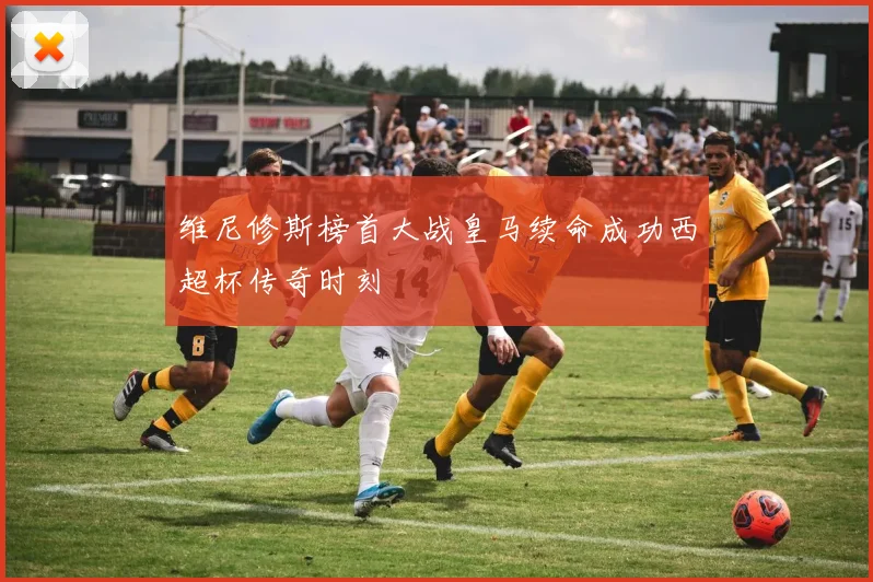 维尼修斯榜首大战皇马续命成功西超杯传奇时刻
