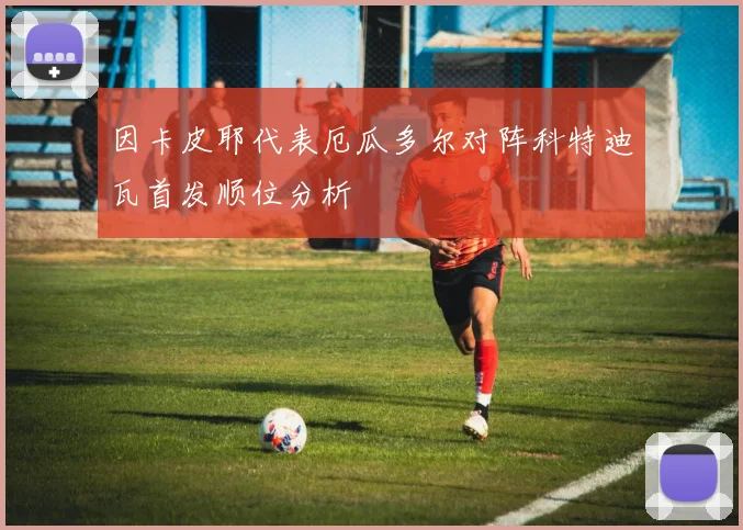 因卡皮耶代表厄瓜多尔对阵科特迪瓦首发顺位分析