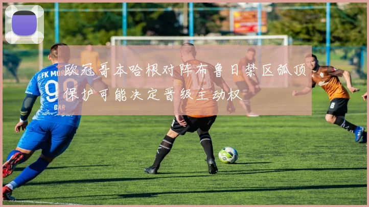 欧冠哥本哈根对阵布鲁日禁区弧顶保护可能决定晋级主动权
