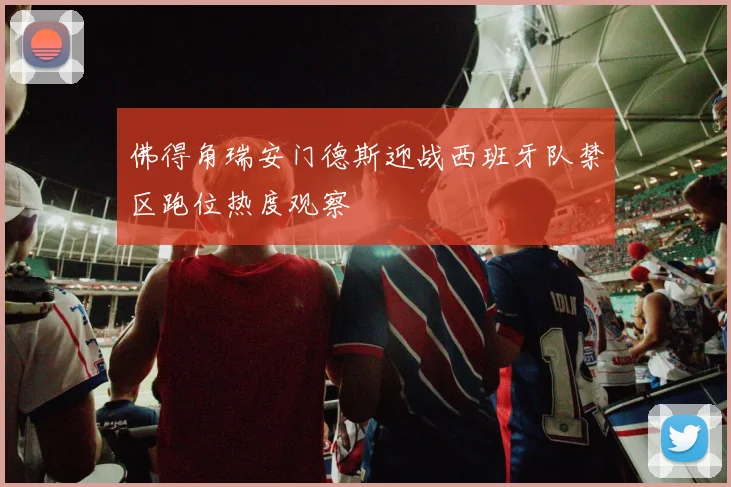 佛得角瑞安门德斯迎战西班牙队禁区跑位热度观察