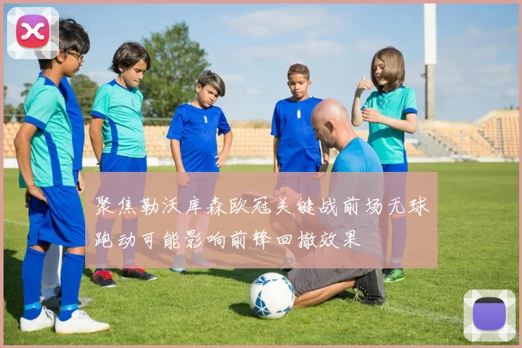 聚焦勒沃库森欧冠关键战前场无球跑动可能影响前锋回撤效果