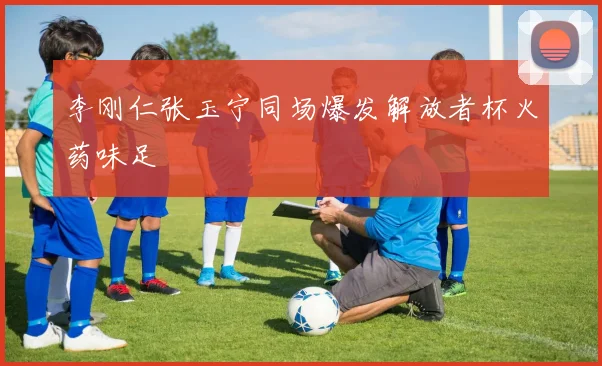 李刚仁张玉宁同场爆发解放者杯火药味足