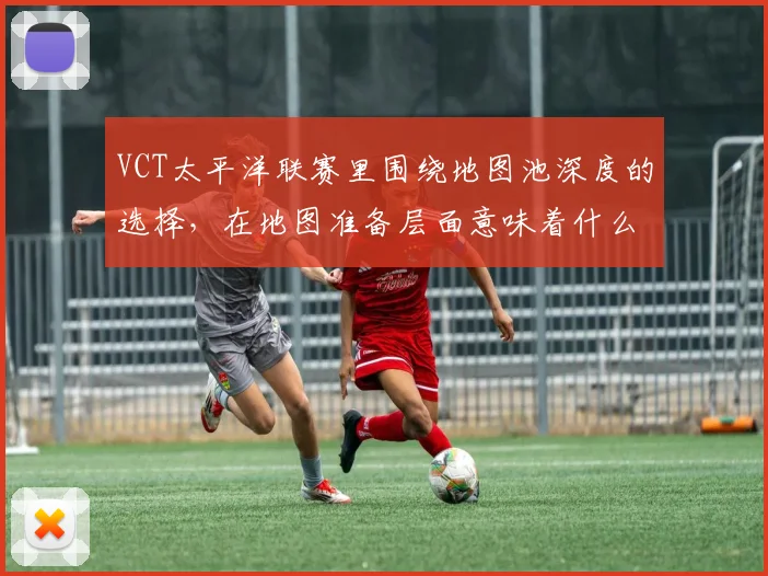 VCT太平洋联赛里围绕地图池深度的选择,在地图准备层面意味着什么