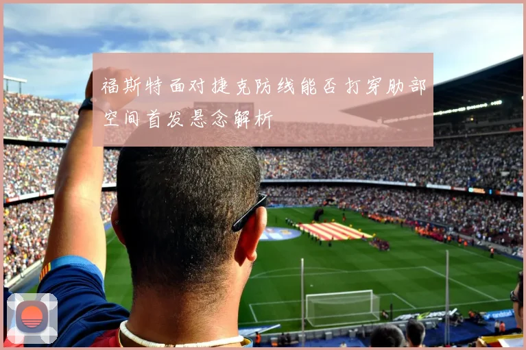 福斯特面对捷克防线能否打穿肋部空间首发悬念解析