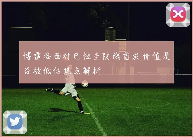 博雷洛面对巴拉圭防线首发价值是否被低估焦点解析