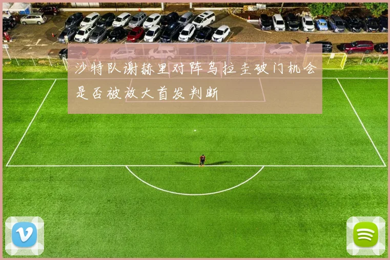 沙特队谢赫里对阵乌拉圭破门机会是否被放大首发判断