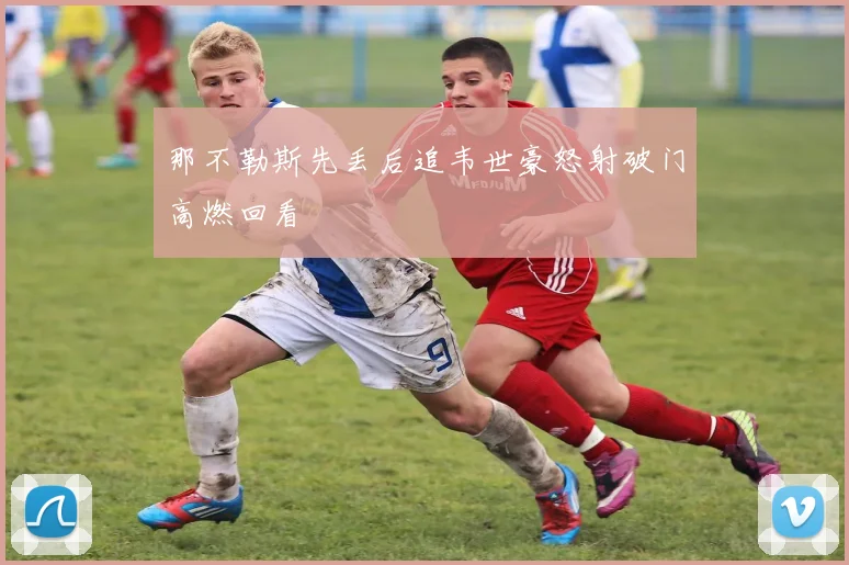 那不勒斯先丢后追韦世豪怒射破门高燃回看