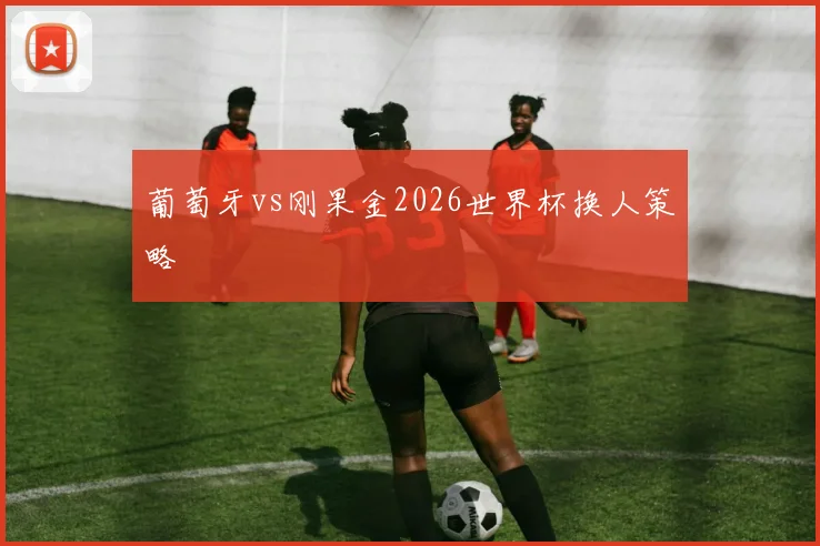 葡萄牙vs刚果金2026世界杯换人策略