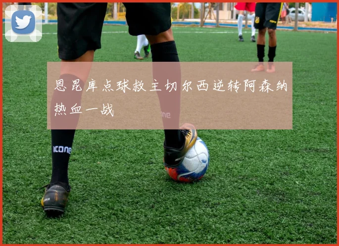恩昆库点球救主切尔西逆转阿森纳热血一战