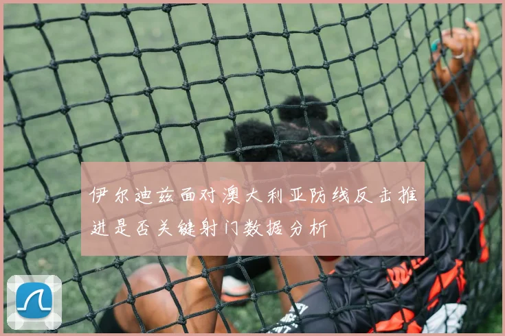 伊尔迪兹面对澳大利亚防线反击推进是否关键射门数据分析