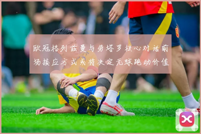 欧冠格列兹曼与劳塔罗核心对话前场接应方式或将决定无球跑动价值