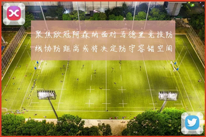 聚焦欧冠阿森纳面对马德里竞技防线协防距离或将决定防守容错空间