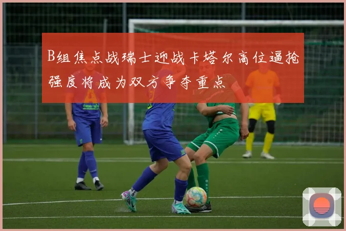 B组焦点战瑞士迎战卡塔尔高位逼抢强度将成为双方争夺重点