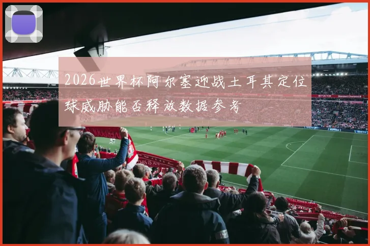 2026世界杯阿尔塞迎战土耳其定位球威胁能否释放数据参考