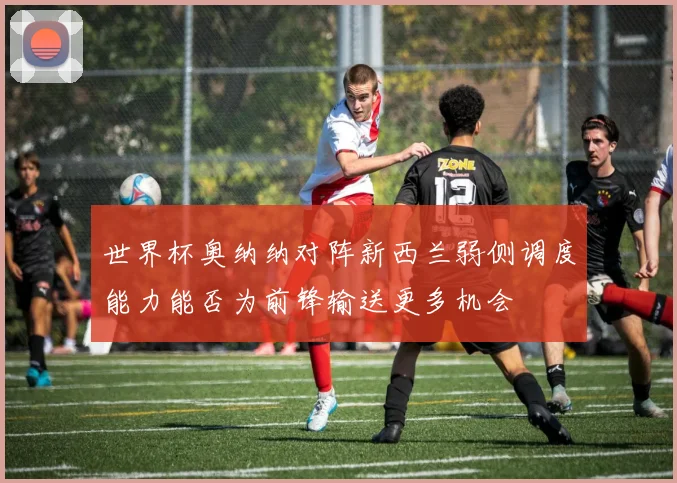 世界杯奥纳纳对阵新西兰弱侧调度能力能否为前锋输送更多机会