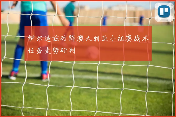 伊尔迪兹对阵澳大利亚小组赛战术任务走势研判