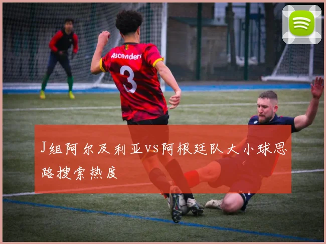 J组阿尔及利亚vs阿根廷队大小球思路搜索热度