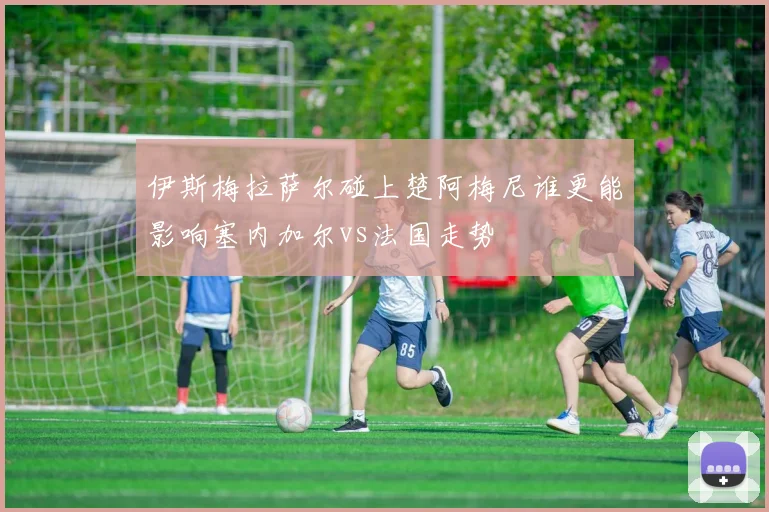 伊斯梅拉萨尔碰上楚阿梅尼谁更能影响塞内加尔vs法国走势