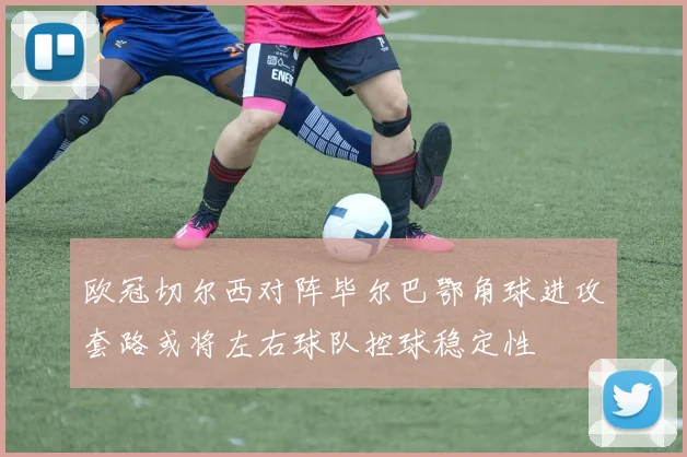 欧冠切尔西对阵毕尔巴鄂角球进攻套路或将左右球队控球稳定性