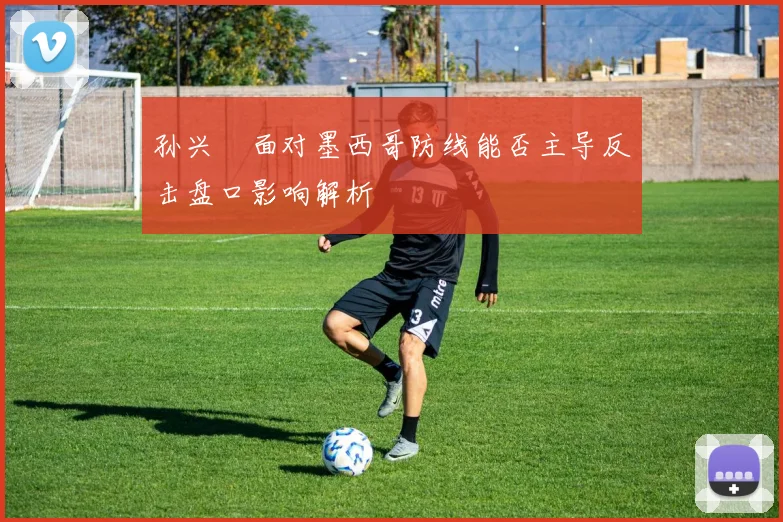 孙兴慜面对墨西哥防线能否主导反击盘口影响解析