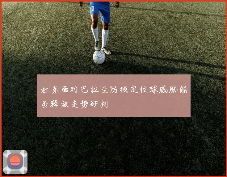 杜克面对巴拉圭防线定位球威胁能否释放走势研判