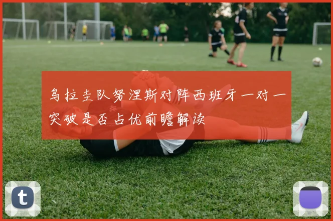 乌拉圭队努涅斯对阵西班牙一对一突破是否占优前瞻解读